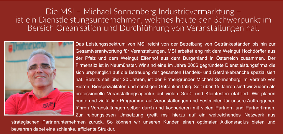 Die MSI – Michael Sonnenberg Industrievermarktung –  ist ein Dienstleistungsunternehmen, welches heute den Schwerpunkt im Bereich Organisation und Durchführung von Veranstaltungen hat.  Das Leistungsspektrum von MSI reicht von der Betreibung von Getränkeständen bis hin zur Gesamtverantwortung für Veranstaltungen. MSI arbeitet eng mit dem Weingut Hochdörffer aus der Pfalz und dem Weingut Elfenhof aus dem Burgenland in Österreich zusammen. Der Firmensitz ist in Neumünster. Wir sind eine im Jahre 2006 gegründete Dienstleistungsfirma die sich ursprünglich auf die Betreuung der gesamten Handels- und Getränkebranche spezialisiert hat. Bereits seit über 20 Jahren, ist der Firmengründer Michael Sonnenberg im Vertrieb von Bieren, Bierspezialitäten und sonstigen Getränken tätig. Seit über 15 Jahren sind wir zudem als professionelle Veranstaltungsagentur auf vielen Groß- und Kleinfesten etabliert. Wir planen bunte und vielfältige Programme auf Veranstaltungen und Festmeilen für unsere Auftraggeber, führen Veranstaltungen selber durch und kooperieren mit vielen Partnern und Partnerfirmen. Zur reibungslosen Umsetzung greift msi hierzu auf ein weitreichendes Netzwerk aus strategischen Partnerunternehmen zurück. So können wir unseren Kunden einen optimalen Aktionsradius bieten und bewahren dabei eine schlanke, effiziente Struktur.