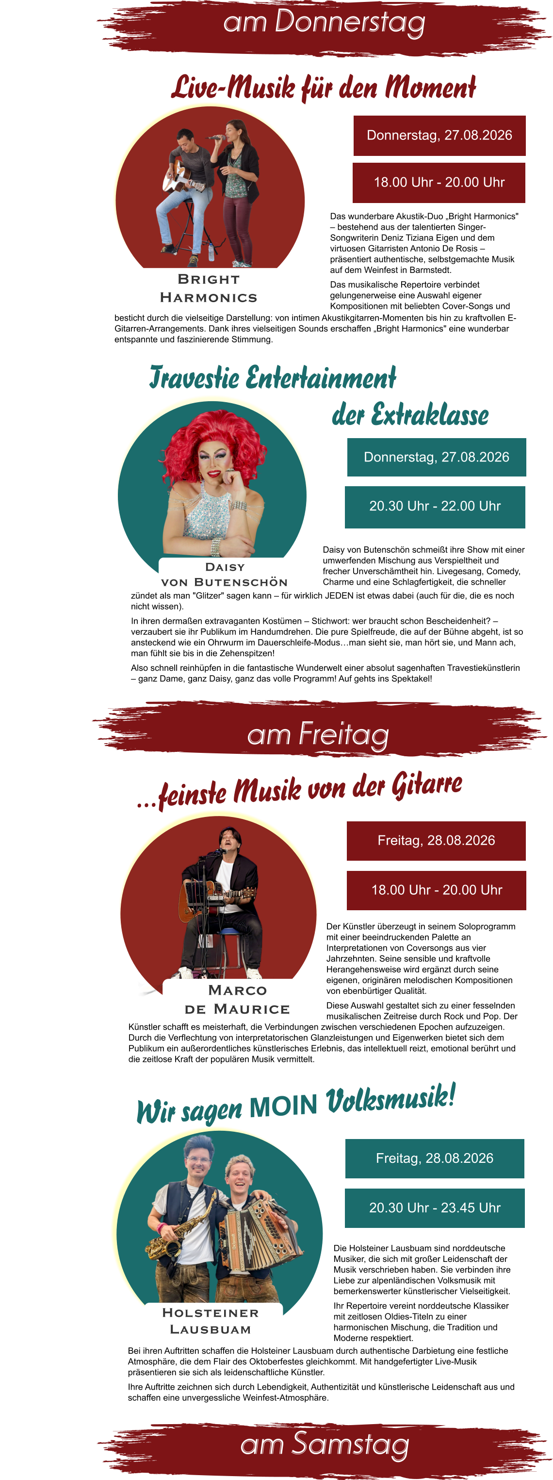 am Donnerstag  am Samstag  am Freitag Donnerstag, 27.08.2026 20.30 Uhr - 22.00 Uhr Daisy  von Butenschön Daisy von Butenschön schmeißt ihre Show mit einer umwerfenden Mischung aus Verspieltheit und frecher Unverschämtheit hin. Livegesang, Comedy, Charme und eine Schlagfertigkeit, die schneller zündet als man "Glitzer" sagen kann – für wirklich JEDEN ist etwas dabei (auch für die, die es noch nicht wissen).  In ihren dermaßen extravaganten Kostümen – Stichwort: wer braucht schon Bescheidenheit? – verzaubert sie ihr Publikum im Handumdrehen. Die pure Spielfreude, die auf der Bühne abgeht, ist so ansteckend wie ein Ohrwurm im Dauerschleife-Modus…man sieht sie, man hört sie, und Mann ach, man fühlt sie bis in die Zehenspitzen!  Also schnell reinhüpfen in die fantastische Wunderwelt einer absolut sagenhaften Travestiekünstlerin – ganz Dame, ganz Daisy, ganz das volle Programm! Auf gehts ins Spektakel! Travestie Entertainment der Extraklasse Das wunderbare Akustik-Duo „Bright Harmonics" – bestehend aus der talentierten Singer-Songwriterin Deniz Tiziana Eigen und dem virtuosen Gitarristen Antonio De Rosis – präsentiert authentische, selbstgemachte Musik auf dem Weinfest in Barmstedt.  Das musikalische Repertoire verbindet gelungenerweise eine Auswahl eigener Kompositionen mit beliebten Cover-Songs und Donnerstag, 27.08.2026 18.00 Uhr - 20.00 Uhr Bright  Harmonics  besticht durch die vielseitige Darstellung: von intimen Akustikgitarren-Momenten bis hin zu kraftvollen E-Gitarren-Arrangements. Dank ihres vielseitigen Sounds erschaffen „Bright Harmonics" eine wunderbar entspannte und faszinierende Stimmung.  Live-Musik für den Moment Der Künstler überzeugt in seinem Soloprogramm mit einer beeindruckenden Palette an Interpretationen von Coversongs aus vier Jahrzehnten. Seine sensible und kraftvolle Herangehensweise wird ergänzt durch seine eigenen, originären melodischen Kompositionen von ebenbürtiger Qualität. Diese Auswahl gestaltet sich zu einer fesselnden musikalischen Zeitreise durch Rock und Pop. Der Freitag, 28.08.2026 18.00 Uhr - 20.00 Uhr Marco  de Maurice …feinste Musik von der Gitarre Künstler schafft es meisterhaft, die Verbindungen zwischen verschiedenen Epochen aufzuzeigen. Durch die Verflechtung von interpretatorischen Glanzleistungen und Eigenwerken bietet sich dem Publikum ein außerordentliches künstlerisches Erlebnis, das intellektuell reizt, emotional berührt und die zeitlose Kraft der populären Musik vermittelt. Holsteiner  Lausbuam Wir sagen MOIN Volksmusik!  Freitag, 28.08.2026 20.30 Uhr - 23.45 Uhr Die Holsteiner Lausbuam sind norddeutsche Musiker, die sich mit großer Leidenschaft der Musik verschrieben haben. Sie verbinden ihre Liebe zur alpenländischen Volksmusik mit bemerkenswerter künstlerischer Vielseitigkeit. Ihr Repertoire vereint norddeutsche Klassiker mit zeitlosen Oldies-Titeln zu einer harmonischen Mischung, die Tradition und Moderne respektiert.  Bei ihren Auftritten schaffen die Holsteiner Lausbuam durch authentische Darbietung eine festliche Atmosphäre, die dem Flair des Oktoberfestes gleichkommt. Mit handgefertigter Live-Musik präsentieren sie sich als leidenschaftliche Künstler. Ihre Auftritte zeichnen sich durch Lebendigkeit, Authentizität und künstlerische Leidenschaft aus und schaffen eine unvergessliche Weinfest-Atmosphäre.