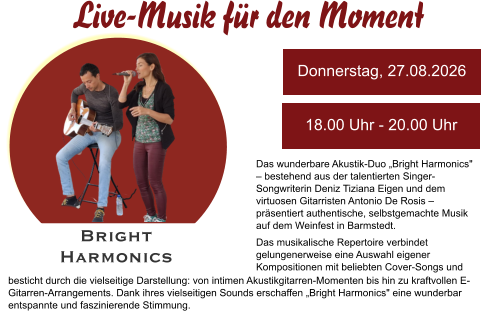 Das wunderbare Akustik-Duo „Bright Harmonics" – bestehend aus der talentierten Singer-Songwriterin Deniz Tiziana Eigen und dem virtuosen Gitarristen Antonio De Rosis – präsentiert authentische, selbstgemachte Musik auf dem Weinfest in Barmstedt.  Das musikalische Repertoire verbindet gelungenerweise eine Auswahl eigener Kompositionen mit beliebten Cover-Songs und Donnerstag, 27.08.2026 18.00 Uhr - 20.00 Uhr Bright  Harmonics  besticht durch die vielseitige Darstellung: von intimen Akustikgitarren-Momenten bis hin zu kraftvollen E-Gitarren-Arrangements. Dank ihres vielseitigen Sounds erschaffen „Bright Harmonics" eine wunderbar entspannte und faszinierende Stimmung.  Live-Musik für den Moment