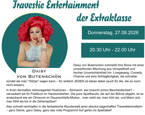 Donnerstag, 27.08.2026 20.30 Uhr - 22.00 Uhr Daisy  von Butenschön Daisy von Butenschön schmeißt ihre Show mit einer umwerfenden Mischung aus Verspieltheit und frecher Unverschämtheit hin. Livegesang, Comedy, Charme und eine Schlagfertigkeit, die schneller zündet als man "Glitzer" sagen kann – für wirklich JEDEN ist etwas dabei (auch für die, die es noch nicht wissen).  In ihren dermaßen extravaganten Kostümen – Stichwort: wer braucht schon Bescheidenheit? – verzaubert sie ihr Publikum im Handumdrehen. Die pure Spielfreude, die auf der Bühne abgeht, ist so ansteckend wie ein Ohrwurm im Dauerschleife-Modus…man sieht sie, man hört sie, und Mann ach, man fühlt sie bis in die Zehenspitzen!  Also schnell reinhüpfen in die fantastische Wunderwelt einer absolut sagenhaften Travestiekünstlerin – ganz Dame, ganz Daisy, ganz das volle Programm! Auf gehts ins Spektakel! Travestie Entertainment der Extraklasse