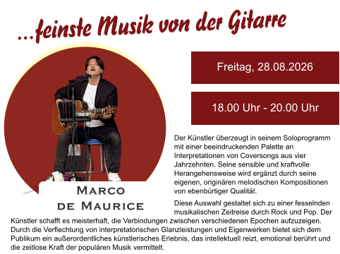 Der Künstler überzeugt in seinem Soloprogramm mit einer beeindruckenden Palette an Interpretationen von Coversongs aus vier Jahrzehnten. Seine sensible und kraftvolle Herangehensweise wird ergänzt durch seine eigenen, originären melodischen Kompositionen von ebenbürtiger Qualität. Diese Auswahl gestaltet sich zu einer fesselnden musikalischen Zeitreise durch Rock und Pop. Der Freitag, 28.08.2026 18.00 Uhr - 20.00 Uhr Marco  de Maurice …feinste Musik von der Gitarre Künstler schafft es meisterhaft, die Verbindungen zwischen verschiedenen Epochen aufzuzeigen. Durch die Verflechtung von interpretatorischen Glanzleistungen und Eigenwerken bietet sich dem Publikum ein außerordentliches künstlerisches Erlebnis, das intellektuell reizt, emotional berührt und die zeitlose Kraft der populären Musik vermittelt.