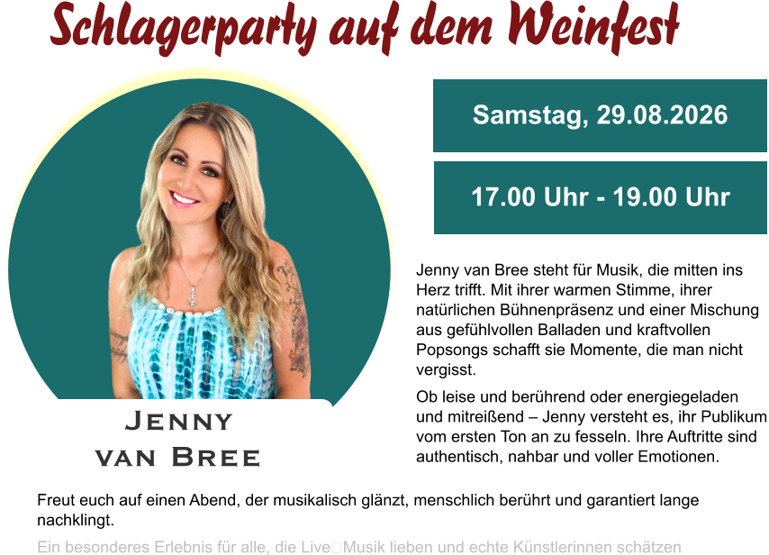 Jenny van Bree Samstag, 29.08.2026 17.00 Uhr - 19.00 Uhr Jenny van Bree steht für Musik, die mitten ins Herz trifft. Mit ihrer warmen Stimme, ihrer natürlichen Bühnenpräsenz und einer Mischung aus gefühlvollen Balladen und kraftvollen Popsongs schafft sie Momente, die man nicht vergisst. Ob leise und berührend oder energiegeladen und mitreißend – Jenny versteht es, ihr Publikum vom ersten Ton an zu fesseln. Ihre Auftritte sind authentisch, nahbar und voller Emotionen. Freut euch auf einen Abend, der musikalisch glänzt, menschlich berührt und garantiert lange nachklingt. Ein besonderes Erlebnis für alle, die Live‑Musik lieben und echte Künstlerinnen schätzen Schlagerparty auf dem Weinfest