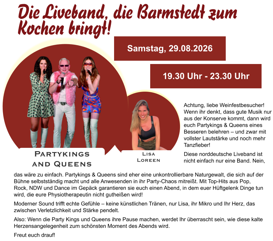 Lisa Loreen Partykings  and Queens Samstag, 29.08.2026 19.30 Uhr - 23.30 Uhr Achtung, liebe Weinfestbesucher! Wenn ihr denkt, dass gute Musik nur aus der Konserve kommt, dann wird euch Partykings & Queens eines Besseren belehren – und zwar mit vollster Lautstärke und noch mehr Tanzfieber! Diese norddeutsche Liveband ist nicht einfach nur eine Band. Nein, das wäre zu einfach. Partykings & Queens sind eher eine unkontrollierbare Naturgewalt, die sich auf der Bühne selbstständig macht und alle Anwesenden in ihr Party-Chaos mitreißt. Mit Top-Hits aus Pop, Rock, NDW und Dance im Gepäck garantieren sie euch einen Abend, in dem euer Hüftgelenk Dinge tun wird, die eure Physiotherapeutin nicht gutheißen wird! Moderner Sound trifft echte Gefühle – keine künstlichen Tränen, nur Lisa, ihr Mikro und Ihr Herz, das zwischen Verletzlichkeit und Stärke pendelt. Also: Wenn die Party Kings und Queens ihre Pause machen, werdet Ihr überrascht sein, wie diese kalte Herzensangelegenheit zum schönsten Moment des Abends wird. Freut euch drauf!    Die Liveband, die Barmstedt zum Kochen bringt!