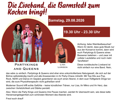 Lisa Loreen Partykings  and Queens Samstag, 29.08.2026 19.30 Uhr - 23.30 Uhr Achtung, liebe Weinfestbesucher! Wenn ihr denkt, dass gute Musik nur aus der Konserve kommt, dann wird euch Partykings & Queens eines Besseren belehren – und zwar mit vollster Lautstärke und noch mehr Tanzfieber! Diese norddeutsche Liveband ist nicht einfach nur eine Band. Nein, das wäre zu einfach. Partykings & Queens sind eher eine unkontrollierbare Naturgewalt, die sich auf der Bühne selbstständig macht und alle Anwesenden in ihr Party-Chaos mitreißt. Mit Top-Hits aus Pop, Rock, NDW und Dance im Gepäck garantieren sie euch einen Abend, in dem euer Hüftgelenk Dinge tun wird, die eure Physiotherapeutin nicht gutheißen wird! Moderner Sound trifft echte Gefühle – keine künstlichen Tränen, nur Lisa, ihr Mikro und Ihr Herz, das zwischen Verletzlichkeit und Stärke pendelt. Also: Wenn die Party Kings und Queens ihre Pause machen, werdet Ihr überrascht sein, wie diese kalte Herzensangelegenheit zum schönsten Moment des Abends wird. Freut euch drauf!    Die Liveband, die Barmstedt zum Kochen bringt!