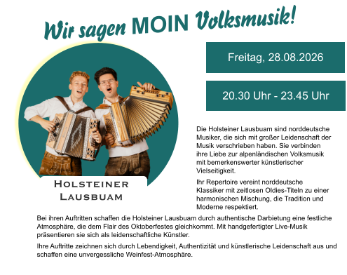 Holsteiner  Lausbuam Wir sagen MOIN Volksmusik!  Freitag, 28.08.2026 20.30 Uhr - 23.45 Uhr Die Holsteiner Lausbuam sind norddeutsche Musiker, die sich mit großer Leidenschaft der Musik verschrieben haben. Sie verbinden ihre Liebe zur alpenländischen Volksmusik mit bemerkenswerter künstlerischer Vielseitigkeit. Ihr Repertoire vereint norddeutsche Klassiker mit zeitlosen Oldies-Titeln zu einer harmonischen Mischung, die Tradition und Moderne respektiert.  Bei ihren Auftritten schaffen die Holsteiner Lausbuam durch authentische Darbietung eine festliche Atmosphäre, die dem Flair des Oktoberfestes gleichkommt. Mit handgefertigter Live-Musik präsentieren sie sich als leidenschaftliche Künstler. Ihre Auftritte zeichnen sich durch Lebendigkeit, Authentizität und künstlerische Leidenschaft aus und schaffen eine unvergessliche Weinfest-Atmosphäre.
